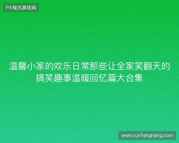 温馨小家的欢乐日常那些让全家笑翻天的搞笑趣事温暖回忆篇大合集 温馨小家的欢乐日常那些让全家笑翻天的搞笑趣事温暖回忆篇大合集